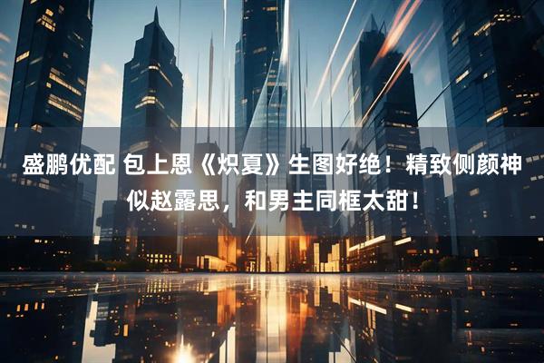 盛鹏优配 包上恩《炽夏》生图好绝！精致侧颜神似赵露思，和男主同框太甜！