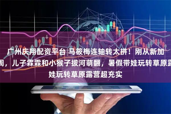 广州庆翔配资平台 马筱梅连轴转太拼！刚从新加坡赴时装周，儿子霖霖和小猴子拔河萌翻，暑假带娃玩转草原露营超充实
