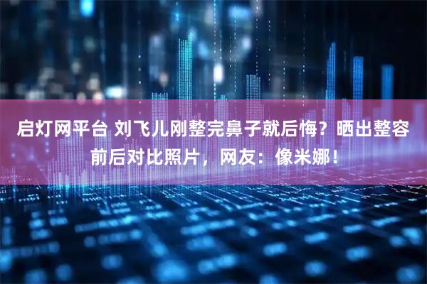 启灯网平台 刘飞儿刚整完鼻子就后悔？晒出整容前后对比照片，网友：像米娜！