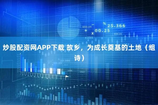 炒股配资网APP下载 故乡，为成长奠基的土地（组诗）