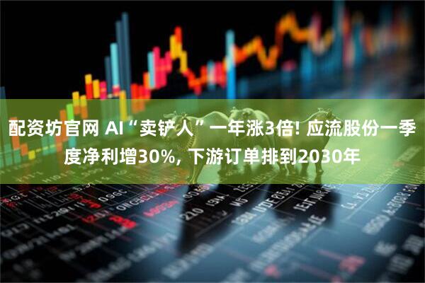 配资坊官网 AI“卖铲人”一年涨3倍! 应流股份一季度净利增30%, 下游订单排到2030年