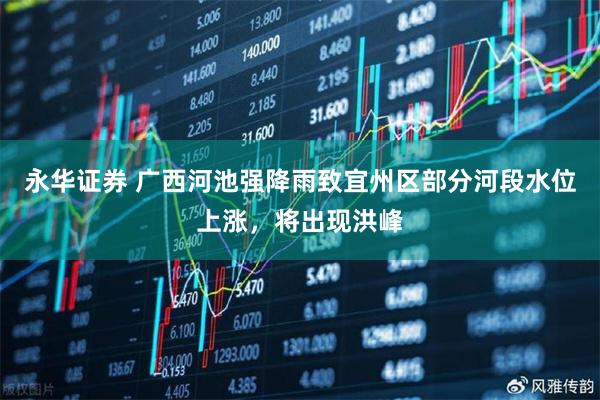 永华证券 广西河池强降雨致宜州区部分河段水位上涨，将出现洪峰